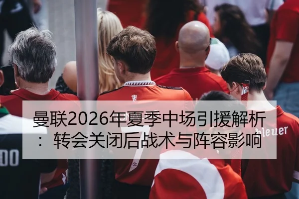 曼联2026年夏季中场引援解析：转会关闭后战术与阵容影响